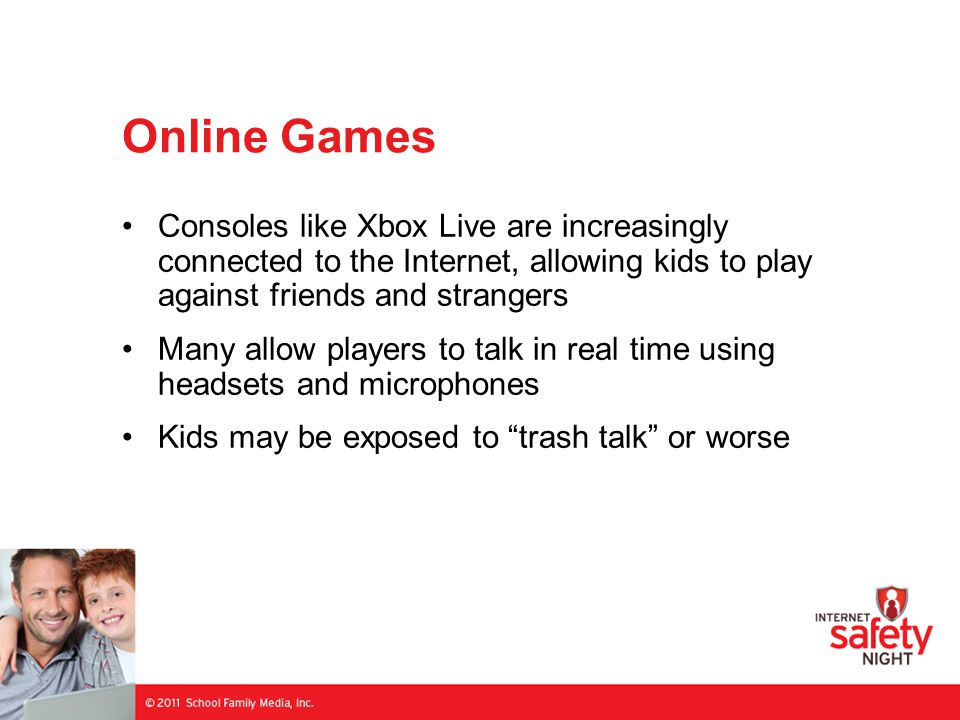 Online Games Consoles like Xbox Live are increasingly connected to the Internet, allowing kids to play against friends and strangers Many allow players to talk in real time using headsets and microphones Kids may be exposed to trash talk or worse