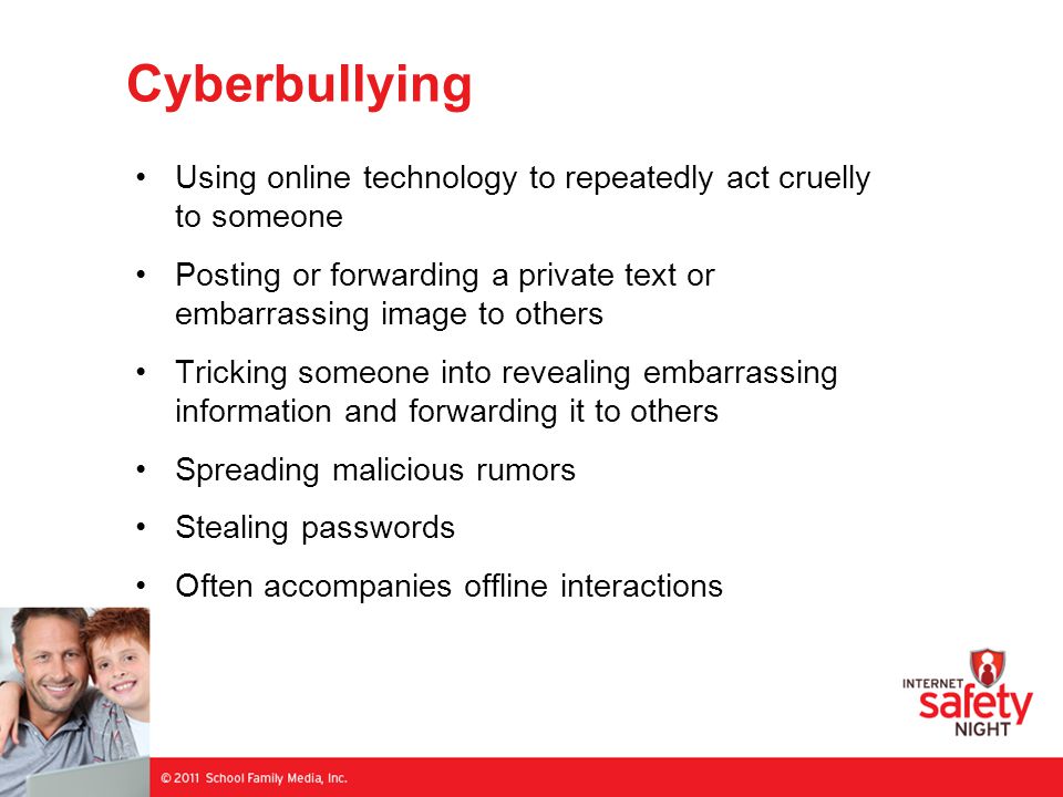Cyberbullying Using online technology to repeatedly act cruelly to someone Posting or forwarding a private text or embarrassing image to others Tricking someone into revealing embarrassing information and forwarding it to others Spreading malicious rumors Stealing passwords Often accompanies offline interactions