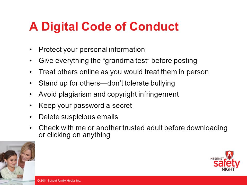 A Digital Code of Conduct Protect your personal information Give everything the grandma test before posting Treat others online as you would treat them in person Stand up for others—don’t tolerate bullying Avoid plagiarism and copyright infringement Keep your password a secret Delete suspicious  s Check with me or another trusted adult before downloading or clicking on anything