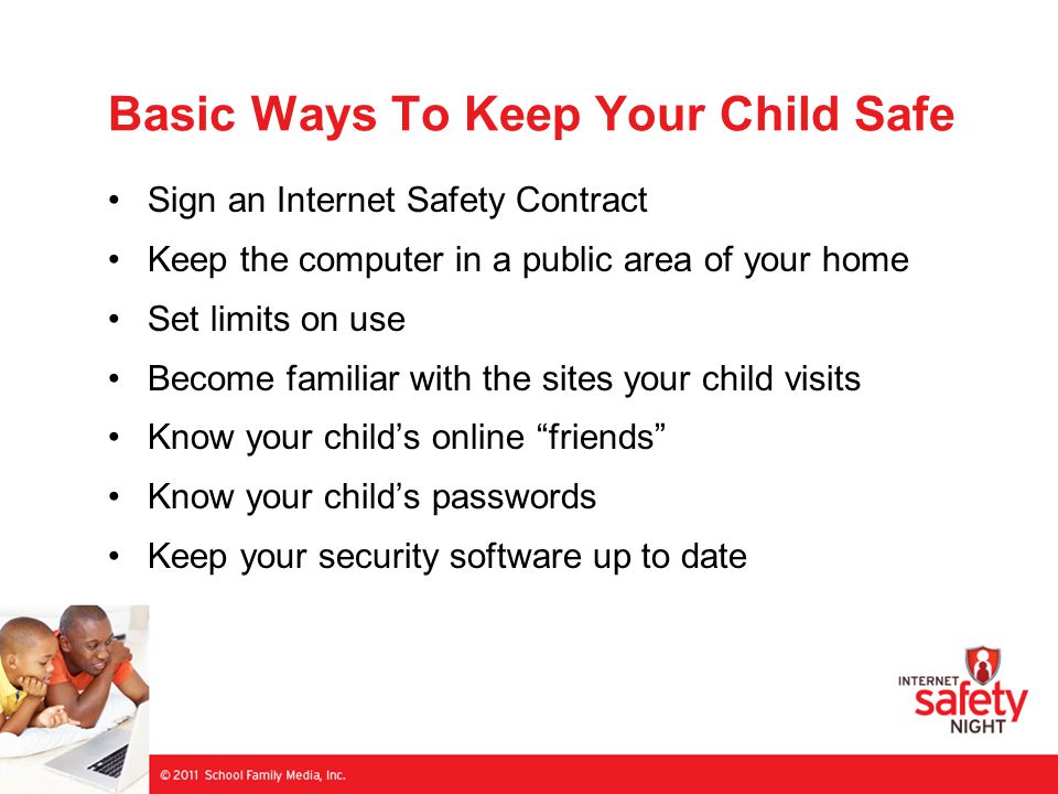 Basic Ways To Keep Your Child Safe Sign an Internet Safety Contract Keep the computer in a public area of your home Set limits on use Become familiar with the sites your child visits Know your child’s online friends Know your child’s passwords Keep your security software up to date