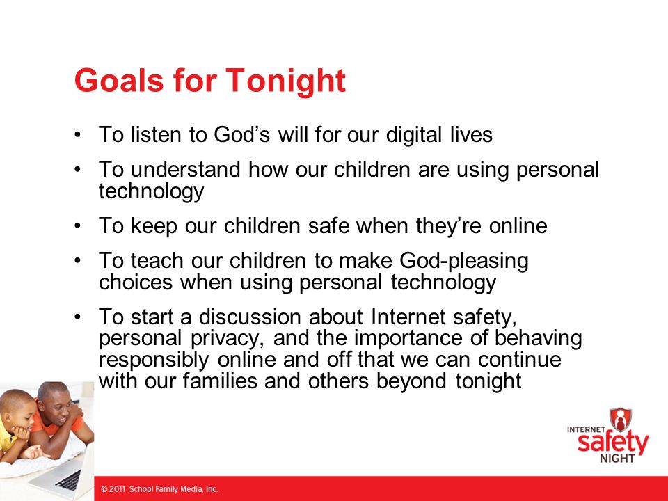 Goals for Tonight To listen to God’s will for our digital lives To understand how our children are using personal technology To keep our children safe when they’re online To teach our children to make God-pleasing choices when using personal technology To start a discussion about Internet safety, personal privacy, and the importance of behaving responsibly online and off that we can continue with our families and others beyond tonight