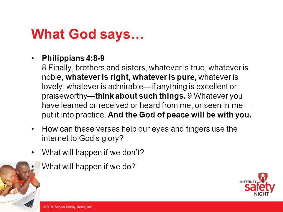 What God says… Philippians 4:8-9 8 Finally, brothers and sisters, whatever is true, whatever is noble, whatever is right, whatever is pure, whatever is lovely, whatever is admirable—if anything is excellent or praiseworthy—think about such things.
