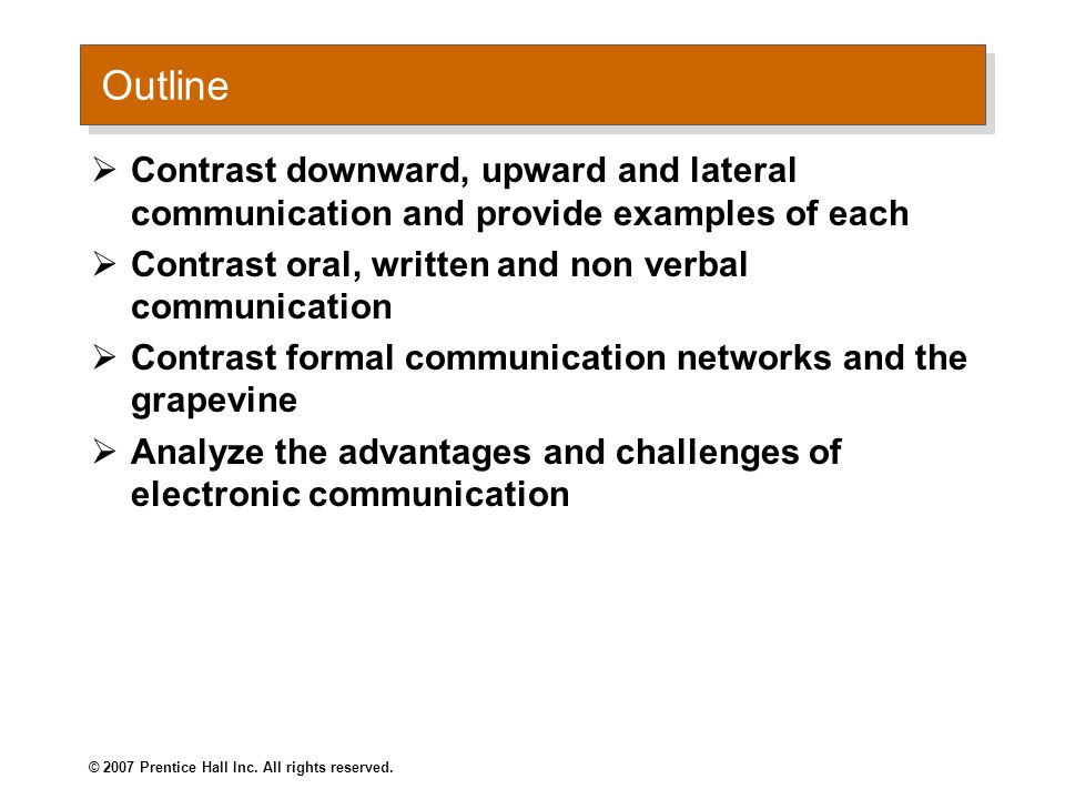 Outline  Contrast downward, upward and lateral communication and provide examples of each  Contrast oral, written and non verbal communication  Contrast formal communication networks and the grapevine  Analyze the advantages and challenges of electronic communication © 2007 Prentice Hall Inc.