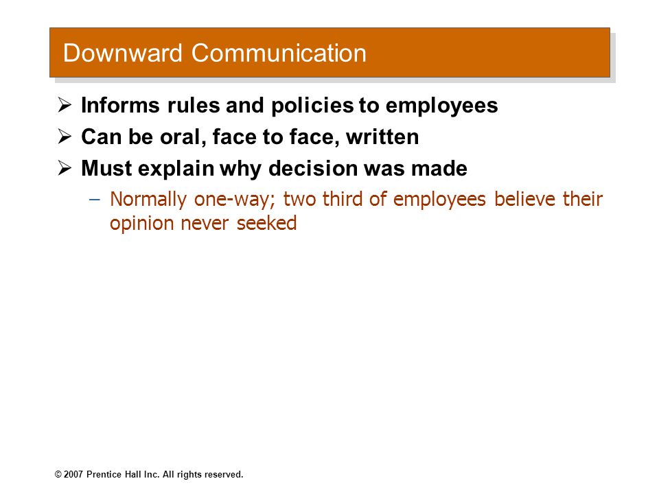 Downward Communication  Informs rules and policies to employees  Can be oral, face to face, written  Must explain why decision was made –Normally one-way; two third of employees believe their opinion never seeked © 2007 Prentice Hall Inc.