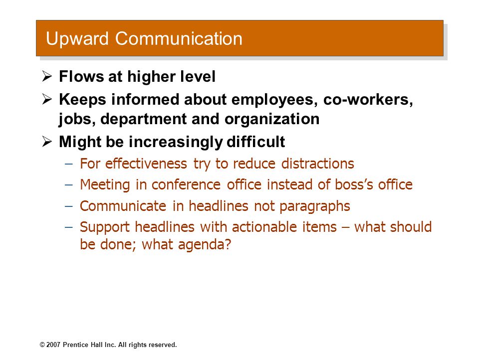 Upward Communication  Flows at higher level  Keeps informed about employees, co-workers, jobs, department and organization  Might be increasingly difficult –For effectiveness try to reduce distractions –Meeting in conference office instead of boss’s office –Communicate in headlines not paragraphs –Support headlines with actionable items – what should be done; what agenda.