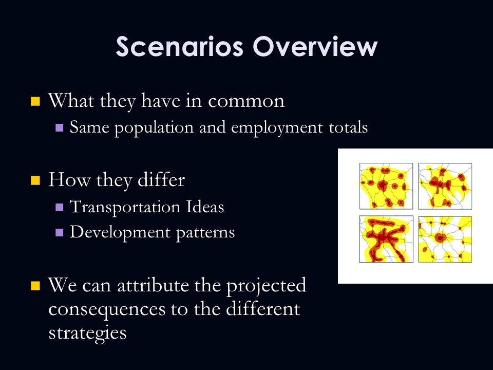 Scenarios Overview What they have in common What they have in common Same population and employment totals Same population and employment totals How they differ How they differ Transportation Ideas Transportation Ideas Development patterns Development patterns We can attribute the projected consequences to the different strategies We can attribute the projected consequences to the different strategies