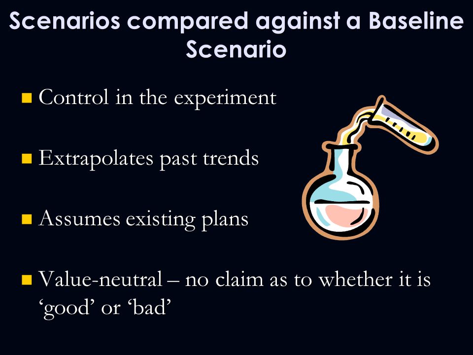 Scenarios compared against a Baseline Scenario Control in the experiment Control in the experiment Extrapolates past trends Extrapolates past trends Assumes existing plans Assumes existing plans Value-neutral – no claim as to whether it is ‘good’ or ‘bad’ Value-neutral – no claim as to whether it is ‘good’ or ‘bad’