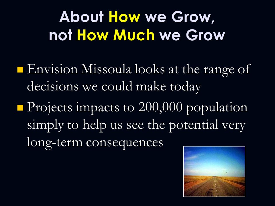 About How we Grow, not How Much we Grow Envision Missoula looks at the range of decisions we could make today Envision Missoula looks at the range of decisions we could make today Projects impacts to 200,000 population simply to help us see the potential very long-term consequences Projects impacts to 200,000 population simply to help us see the potential very long-term consequences