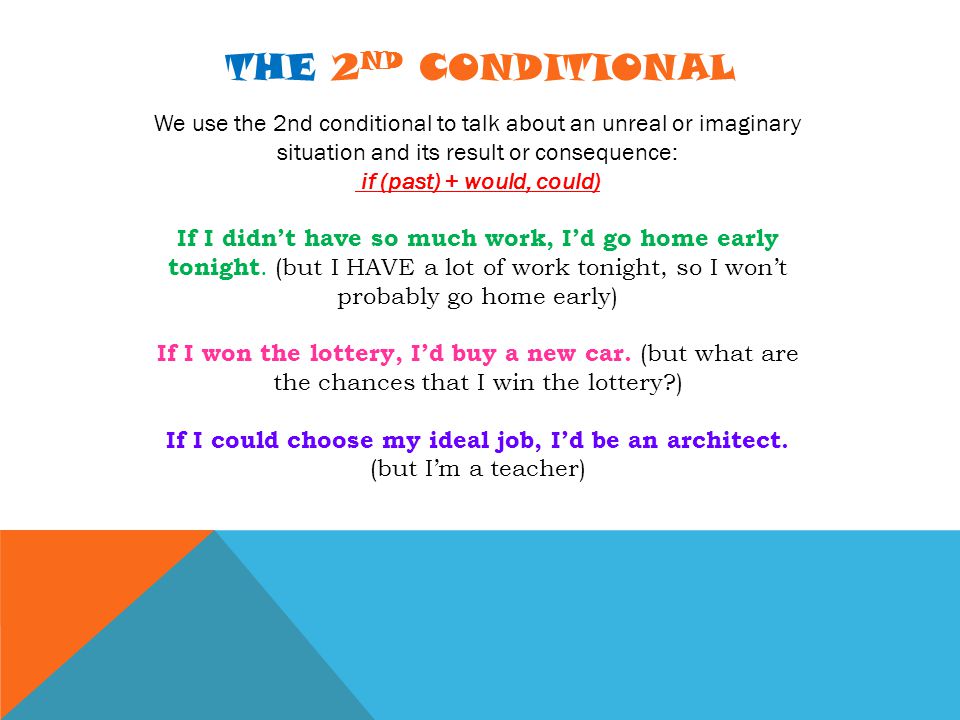 THE 2 ND CONDITIONAL We use the 2nd conditional to talk about an unreal or imaginary situation and its result or consequence: if (past) + would, could) If I didn’t have so much work, I’d go home early tonight.