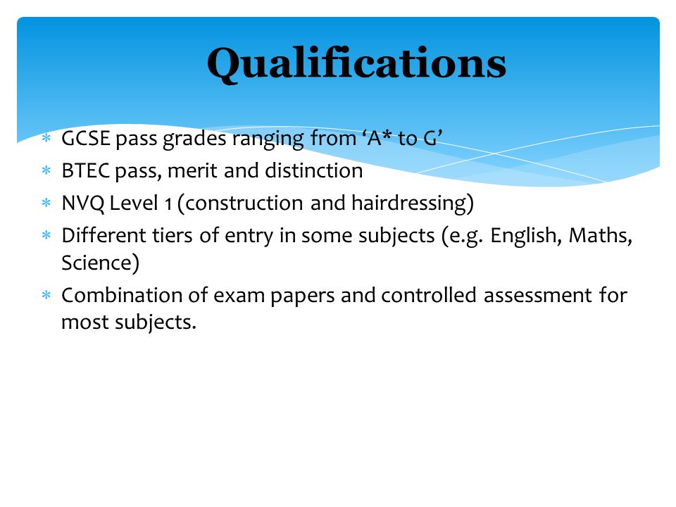  GCSE pass grades ranging from ‘A* to G’  BTEC pass, merit and distinction  NVQ Level 1 (construction and hairdressing)  Different tiers of entry in some subjects (e.g.