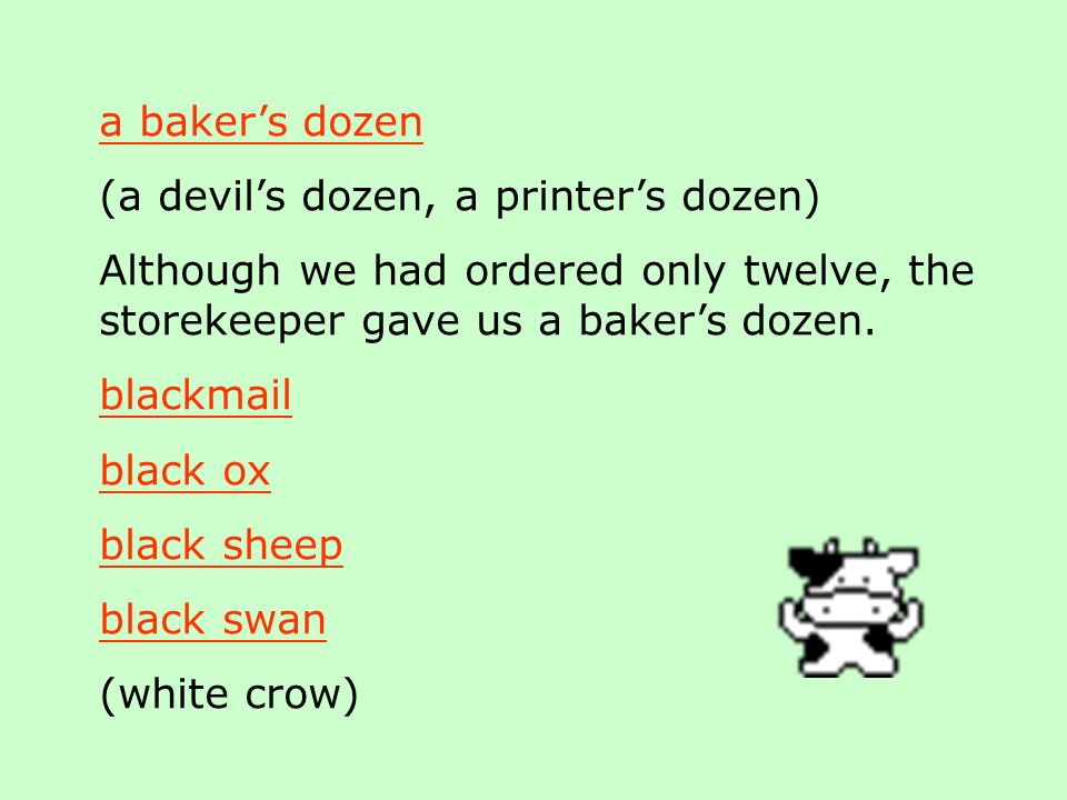 a baker’s dozen (a devil’s dozen, a printer’s dozen) Although we had ordered only twelve, the storekeeper gave us a baker’s dozen.