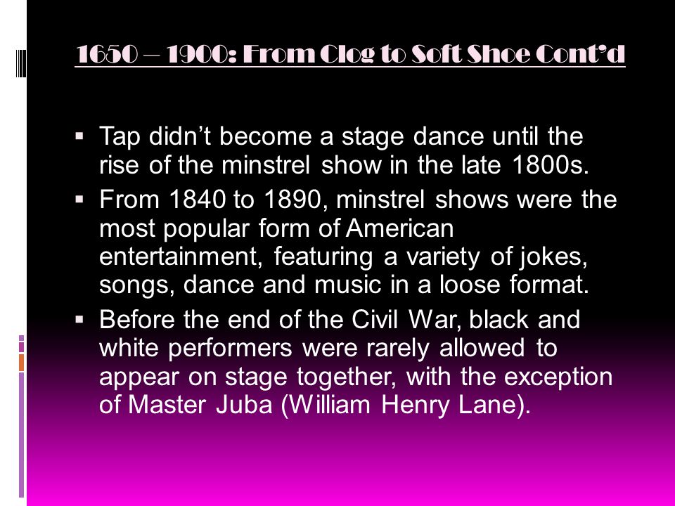 1650 – 1900: From Clog to Soft Shoe Cont’d  Tap didn’t become a stage dance until the rise of the minstrel show in the late 1800s.