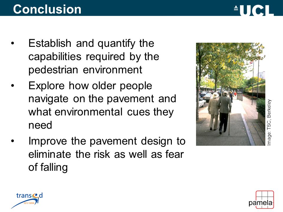 Conclusion Establish and quantify the capabilities required by the pedestrian environment Explore how older people navigate on the pavement and what environmental cues they need Improve the pavement design to eliminate the risk as well as fear of falling Image: TSC, Berkeley