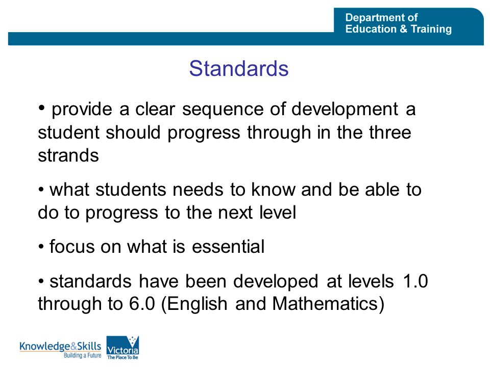 Standards provide a clear sequence of development a student should progress through in the three strands what students needs to know and be able to do to progress to the next level focus on what is essential standards have been developed at levels 1.0 through to 6.0 (English and Mathematics)