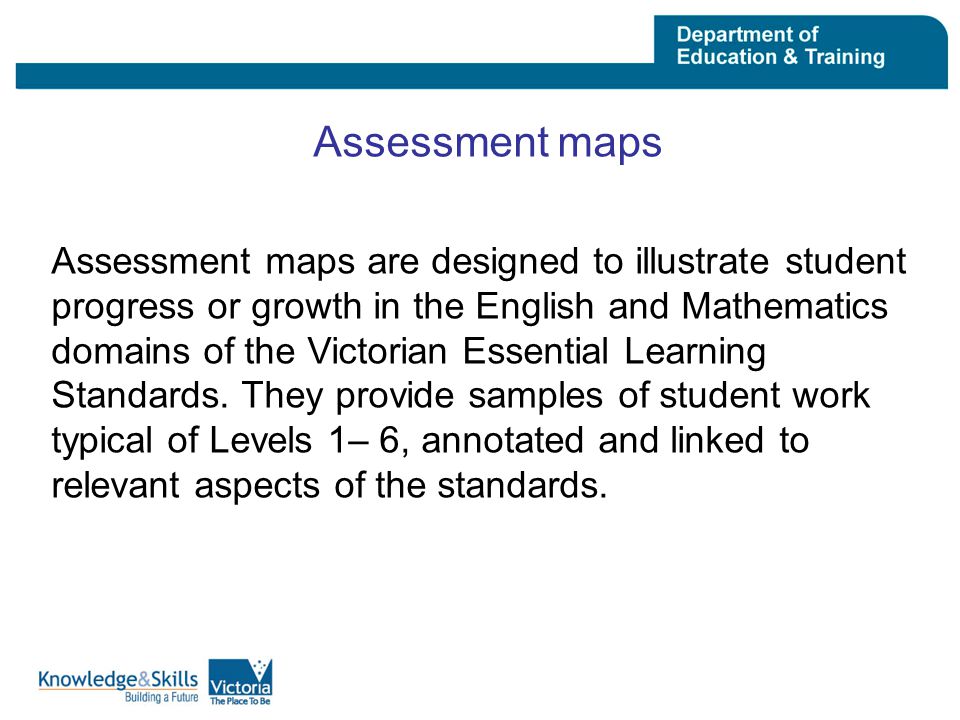 Assessment maps Assessment maps are designed to illustrate student progress or growth in the English and Mathematics domains of the Victorian Essential Learning Standards.