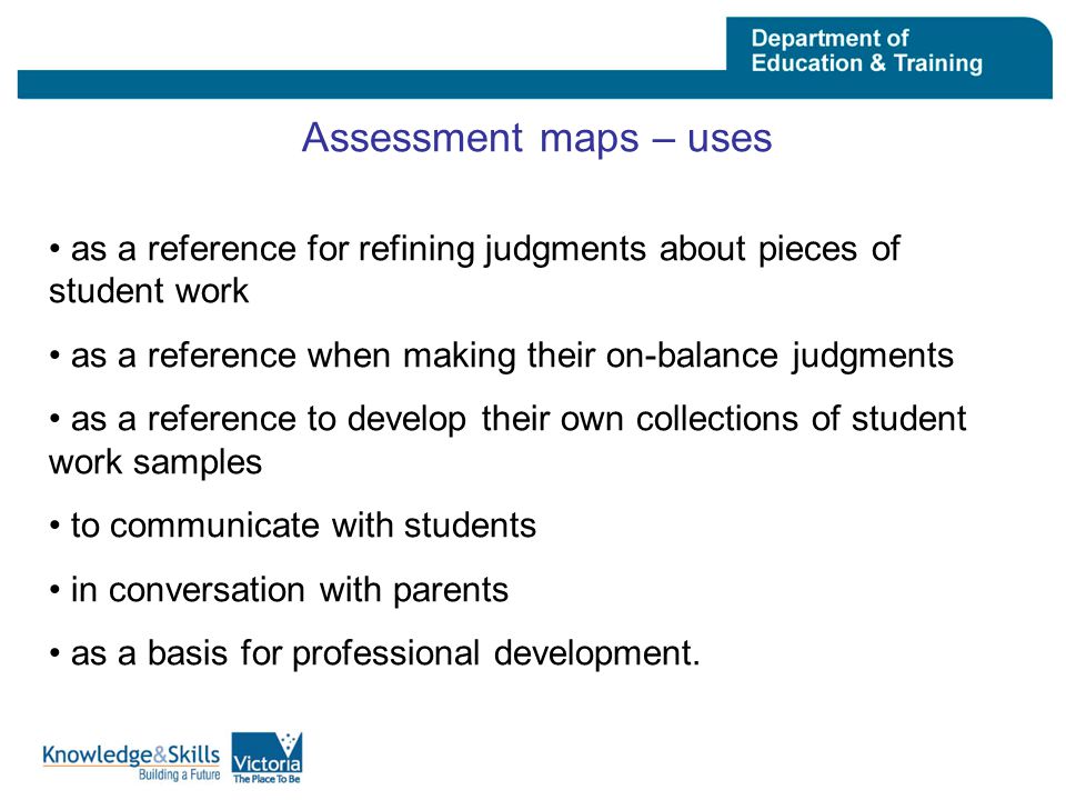 Assessment maps – uses as a reference for refining judgments about pieces of student work as a reference when making their on-balance judgments as a reference to develop their own collections of student work samples to communicate with students in conversation with parents as a basis for professional development.