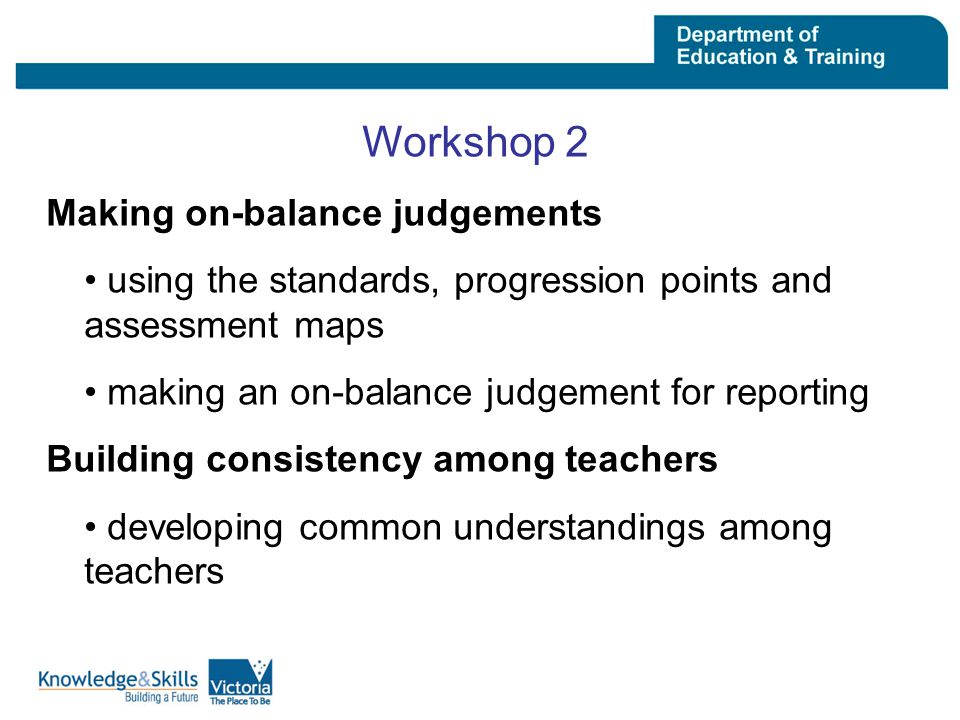 Workshop 2 Making on-balance judgements using the standards, progression points and assessment maps making an on-balance judgement for reporting Building consistency among teachers developing common understandings among teachers