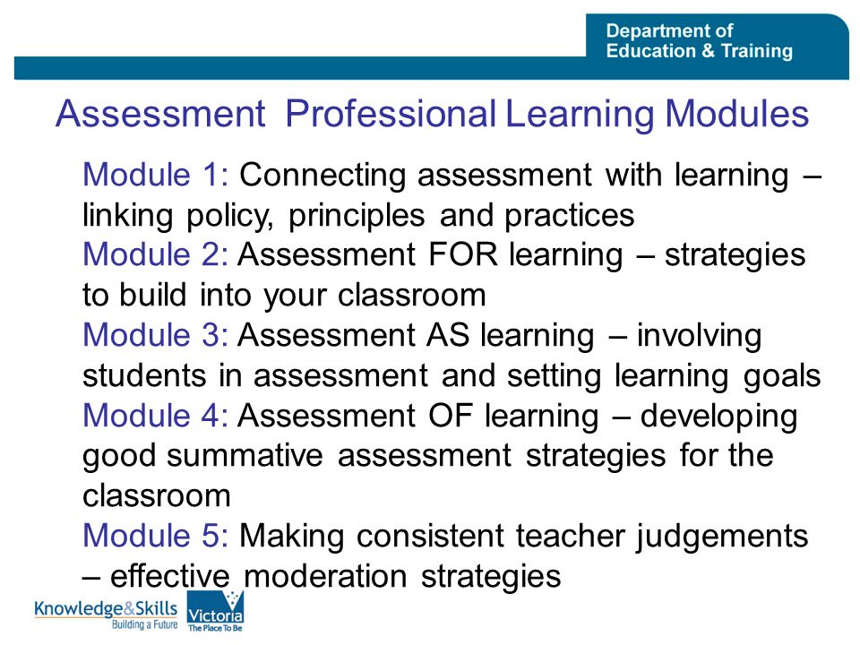 Assessment Professional Learning Modules Module 1: Connecting assessment with learning – linking policy, principles and practices Module 2: Assessment FOR learning – strategies to build into your classroom Module 3: Assessment AS learning – involving students in assessment and setting learning goals Module 4: Assessment OF learning – developing good summative assessment strategies for the classroom Module 5: Making consistent teacher judgements – effective moderation strategies