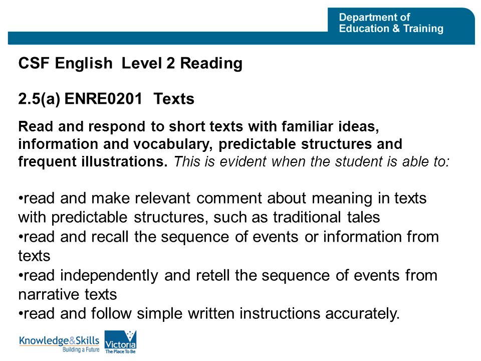 CSF English Level 2 Reading 2.5(a) ENRE0201 Texts Read and respond to short texts with familiar ideas, information and vocabulary, predictable structures and frequent illustrations.