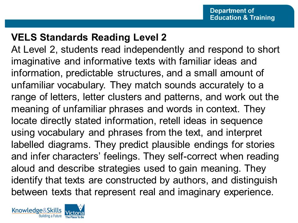 VELS Standards Reading Level 2 At Level 2, students read independently and respond to short imaginative and informative texts with familiar ideas and information, predictable structures, and a small amount of unfamiliar vocabulary.