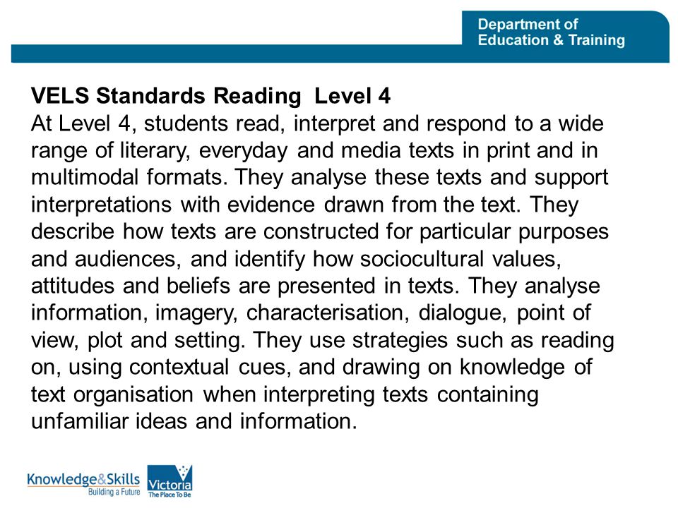 VELS Standards Reading Level 4 At Level 4, students read, interpret and respond to a wide range of literary, everyday and media texts in print and in multimodal formats.