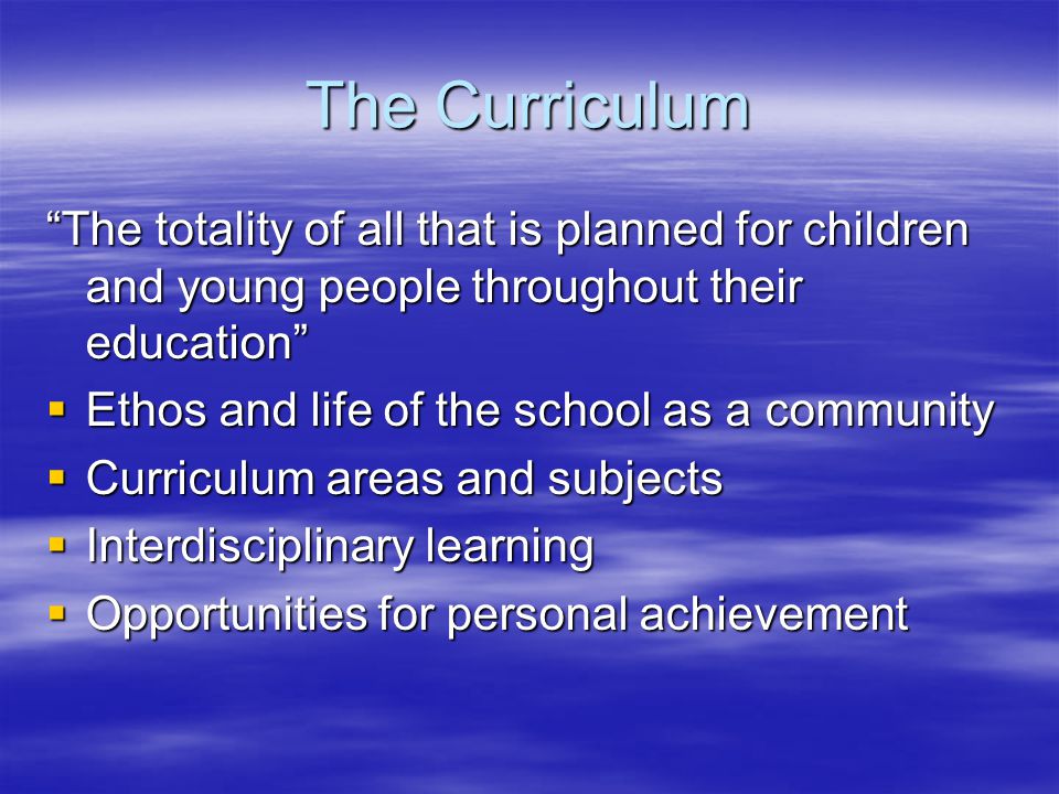 The Curriculum The totality of all that is planned for children and young people throughout their education  Ethos and life of the school as a community  Curriculum areas and subjects  Interdisciplinary learning  Opportunities for personal achievement