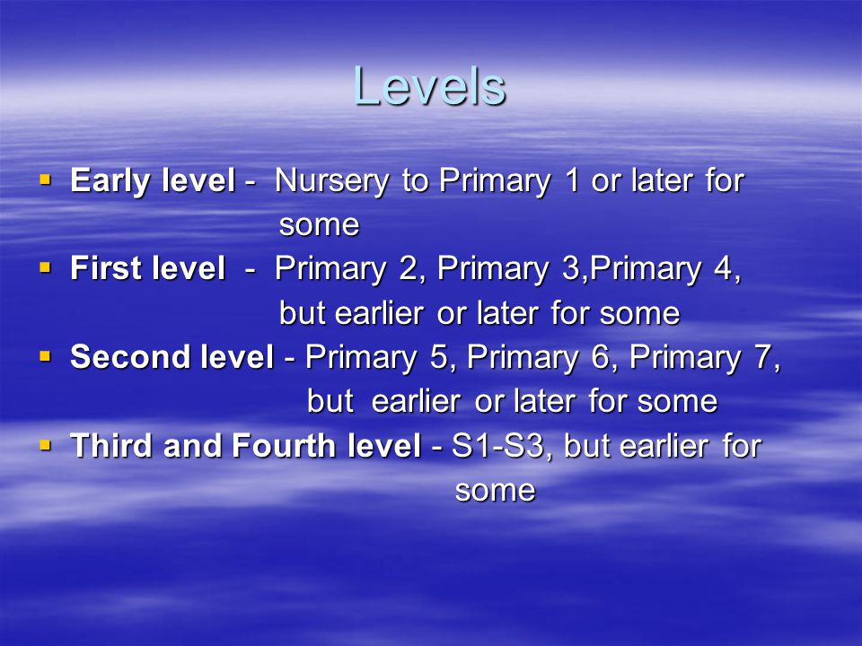 Levels  Early level - Nursery to Primary 1 or later for some some  First level - Primary 2, Primary 3,Primary 4, but earlier or later for some but earlier or later for some  Second level - Primary 5, Primary 6, Primary 7, but earlier or later for some but earlier or later for some  Third and Fourth level - S1-S3, but earlier for some some