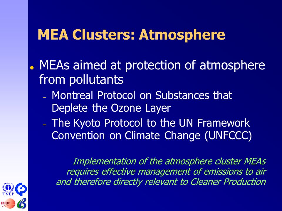 MEA Clusters: Atmosphere  MEAs aimed at protection of atmosphere from pollutants – Montreal Protocol on Substances that Deplete the Ozone Layer – The Kyoto Protocol to the UN Framework Convention on Climate Change (UNFCCC) Implementation of the atmosphere cluster MEAs requires effective management of emissions to air and therefore directly relevant to Cleaner Production