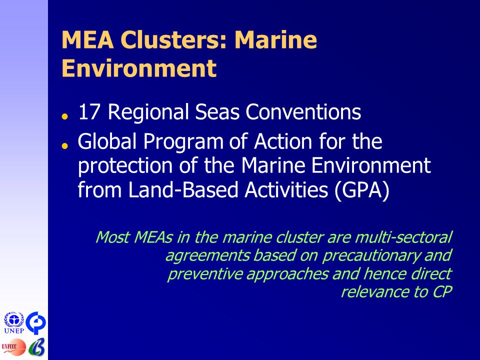 MEA Clusters: Marine Environment  17 Regional Seas Conventions  Global Program of Action for the protection of the Marine Environment from Land-Based Activities (GPA) Most MEAs in the marine cluster are multi-sectoral agreements based on precautionary and preventive approaches and hence direct relevance to CP