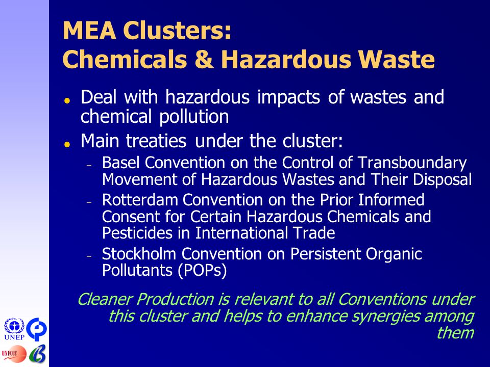 MEA Clusters: Chemicals & Hazardous Waste  Deal with hazardous impacts of wastes and chemical pollution  Main treaties under the cluster: – Basel Convention on the Control of Transboundary Movement of Hazardous Wastes and Their Disposal – Rotterdam Convention on the Prior Informed Consent for Certain Hazardous Chemicals and Pesticides in International Trade – Stockholm Convention on Persistent Organic Pollutants (POPs) Cleaner Production is relevant to all Conventions under this cluster and helps to enhance synergies among them
