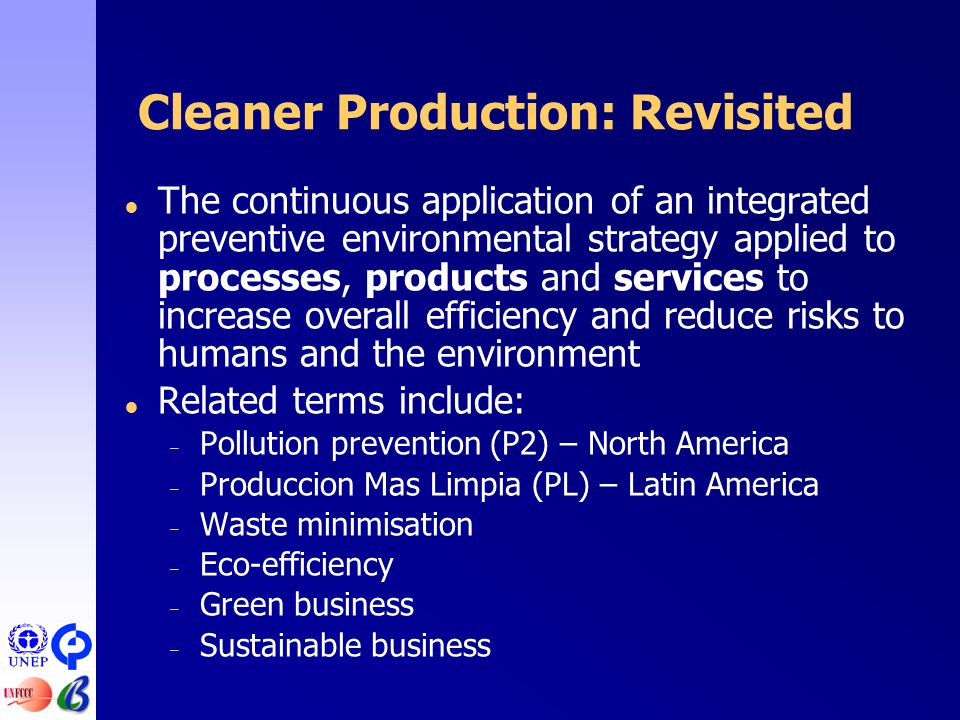 Cleaner Production: Revisited  The continuous application of an integrated preventive environmental strategy applied to processes, products and services to increase overall efficiency and reduce risks to humans and the environment  Related terms include: – Pollution prevention (P2) – North America – Produccion Mas Limpia (PL) – Latin America – Waste minimisation – Eco-efficiency – Green business – Sustainable business