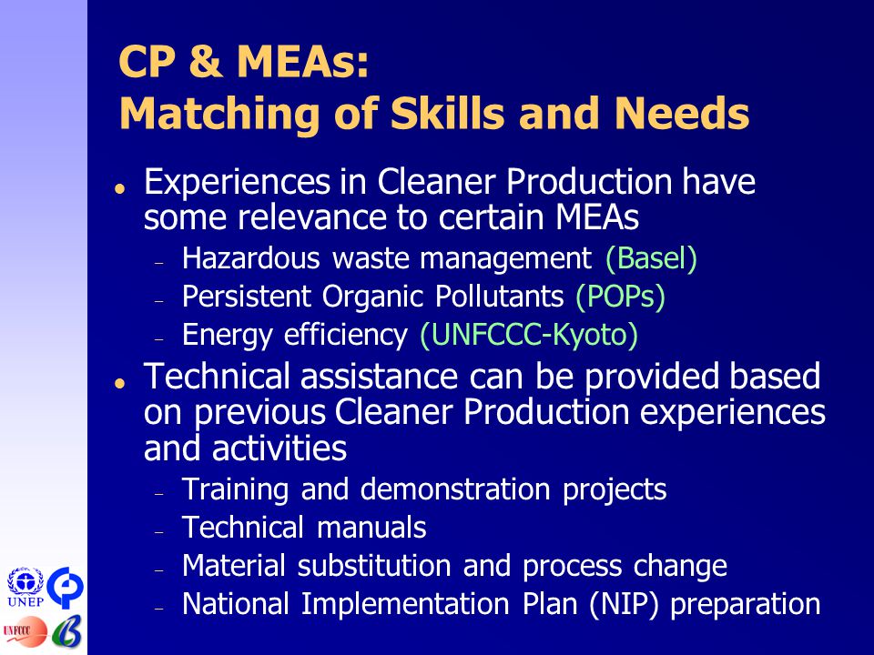 CP & MEAs: Matching of Skills and Needs  Experiences in Cleaner Production have some relevance to certain MEAs – Hazardous waste management (Basel) – Persistent Organic Pollutants (POPs) – Energy efficiency (UNFCCC-Kyoto)  Technical assistance can be provided based on previous Cleaner Production experiences and activities – Training and demonstration projects – Technical manuals – Material substitution and process change – National Implementation Plan (NIP) preparation