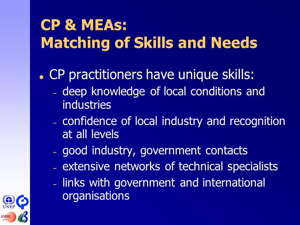  CP practitioners have unique skills: – deep knowledge of local conditions and industries – confidence of local industry and recognition at all levels – good industry, government contacts – extensive networks of technical specialists – links with government and international organisations CP & MEAs: Matching of Skills and Needs