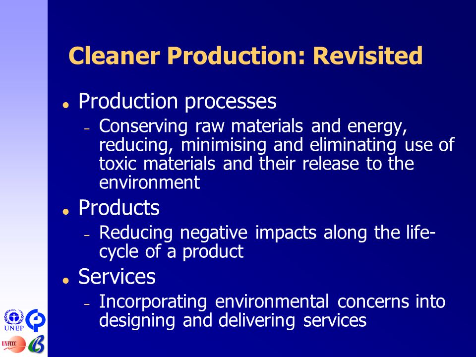 Cleaner Production: Revisited  Production processes – Conserving raw materials and energy, reducing, minimising and eliminating use of toxic materials and their release to the environment  Products – Reducing negative impacts along the life- cycle of a product  Services – Incorporating environmental concerns into designing and delivering services