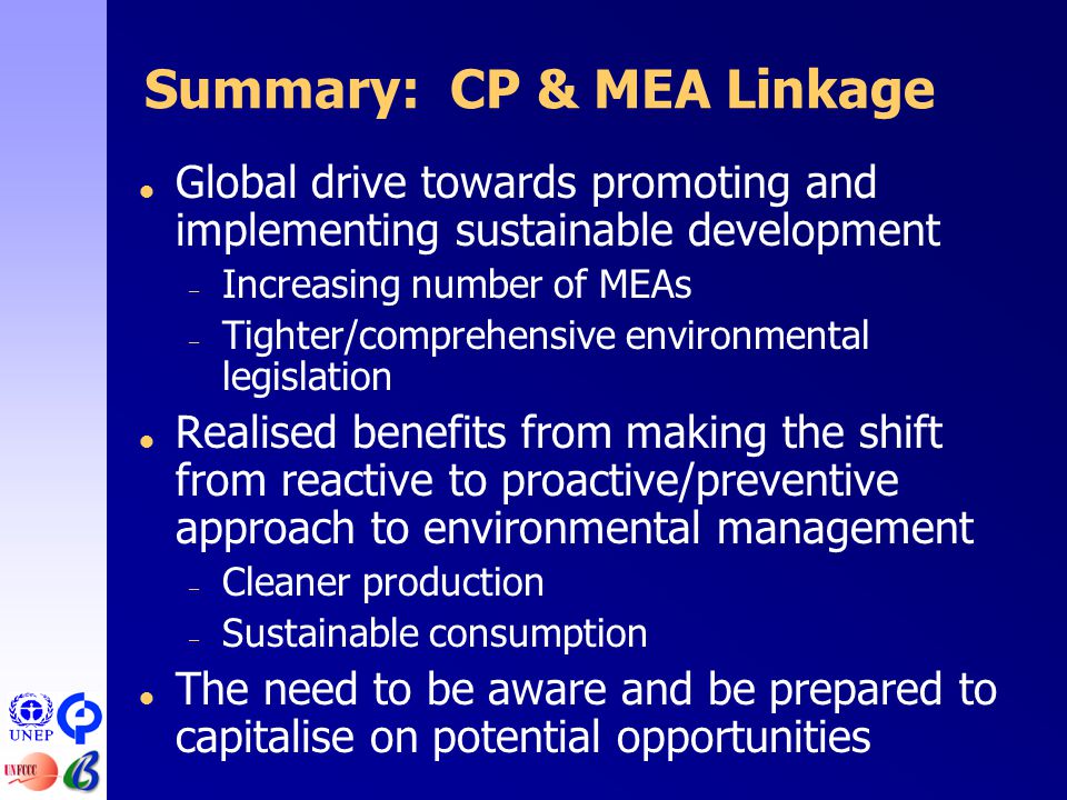 Summary: CP & MEA Linkage  Global drive towards promoting and implementing sustainable development – Increasing number of MEAs – Tighter/comprehensive environmental legislation  Realised benefits from making the shift from reactive to proactive/preventive approach to environmental management – Cleaner production – Sustainable consumption  The need to be aware and be prepared to capitalise on potential opportunities