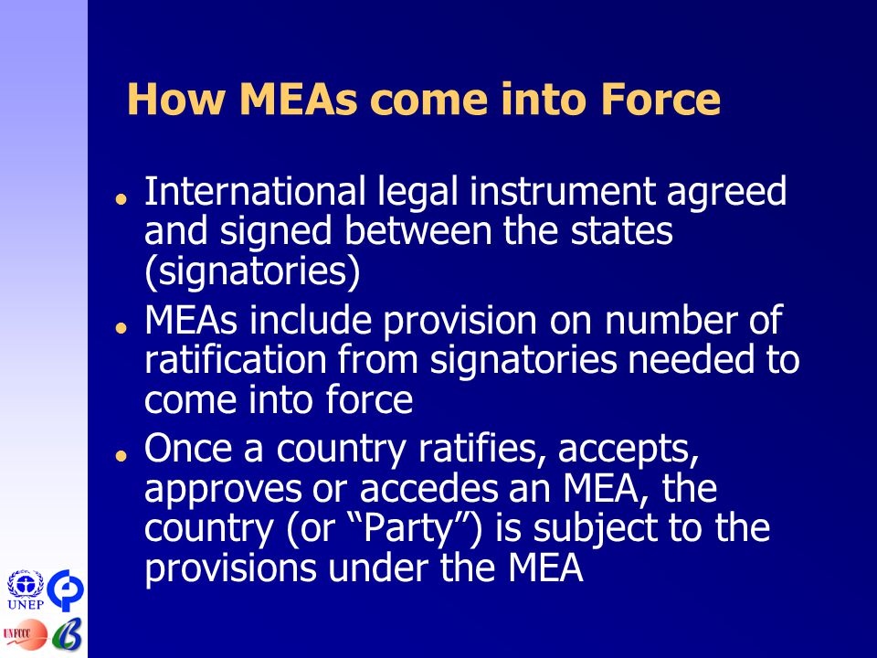 How MEAs come into Force  International legal instrument agreed and signed between the states (signatories)  MEAs include provision on number of ratification from signatories needed to come into force  Once a country ratifies, accepts, approves or accedes an MEA, the country (or Party ) is subject to the provisions under the MEA