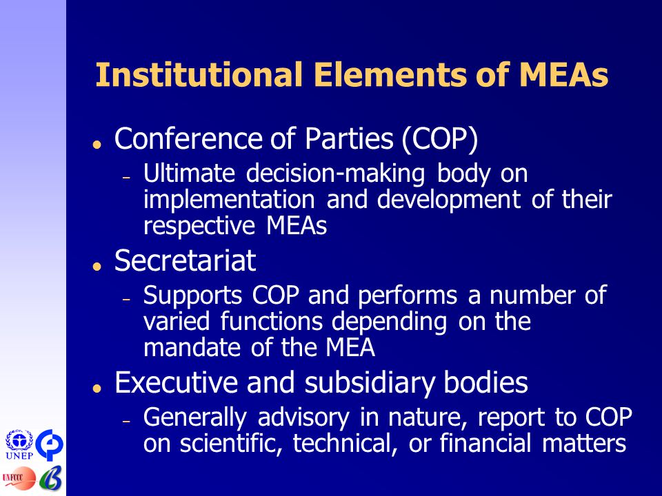Institutional Elements of MEAs  Conference of Parties (COP) – Ultimate decision-making body on implementation and development of their respective MEAs  Secretariat – Supports COP and performs a number of varied functions depending on the mandate of the MEA  Executive and subsidiary bodies – Generally advisory in nature, report to COP on scientific, technical, or financial matters