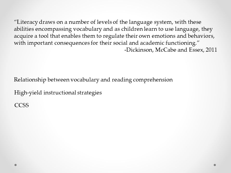 Literacy draws on a number of levels of the language system, with these abilities encompassing vocabulary and as children learn to use language, they acquire a tool that enables them to regulate their own emotions and behaviors, with important consequences for their social and academic functioning. -Dickinson, McCabe and Essex, 2011 Relationship between vocabulary and reading comprehension High-yield instructional strategies CCSS