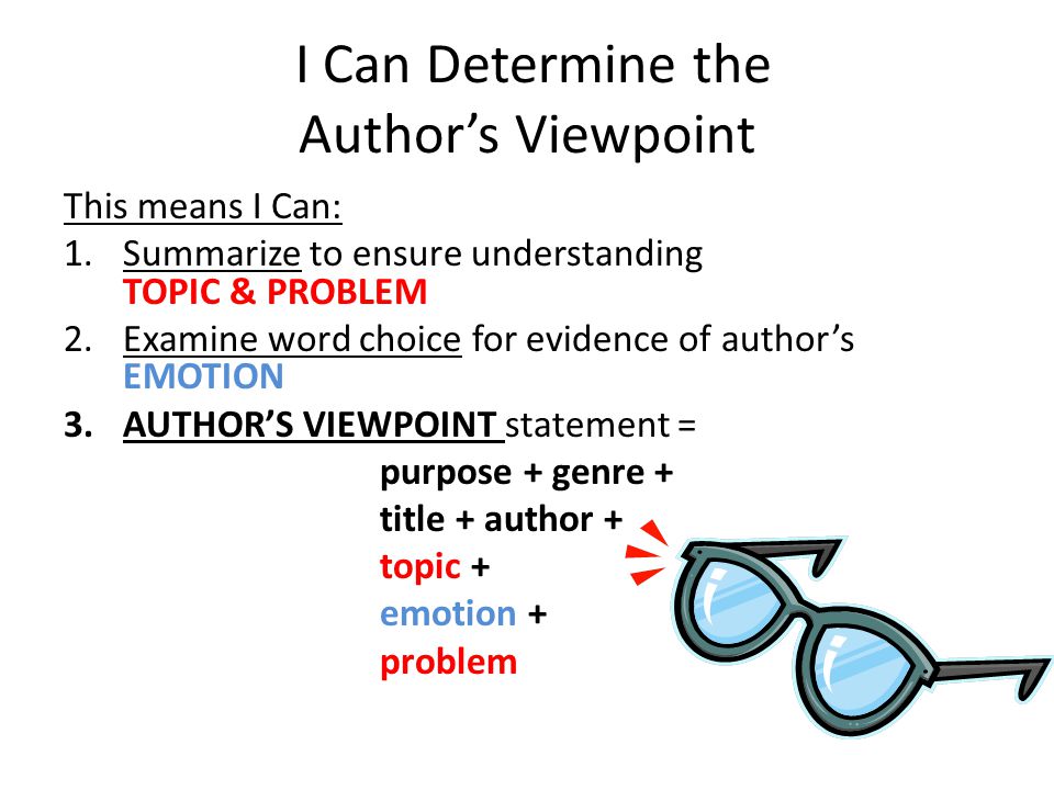 I Can Determine the Author’s Viewpoint This means I Can: 1.Summarize to ensure understanding TOPIC & PROBLEM 2.Examine word choice for evidence of author’s EMOTION 3.AUTHOR’S VIEWPOINT statement = purpose + genre + title + author + topic + emotion + problem