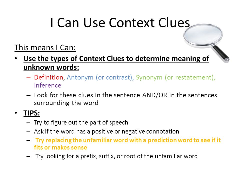 I Can Use Context Clues This means I Can: Use the types of Context Clues to determine meaning of unknown words: – Definition, Antonym (or contrast), Synonym (or restatement), Inference – Look for these clues in the sentence AND/OR in the sentences surrounding the word TIPS: – Try to figure out the part of speech – Ask if the word has a positive or negative connotation – Try replacing the unfamiliar word with a prediction word to see if it fits or makes sense – Try looking for a prefix, suffix, or root of the unfamiliar word