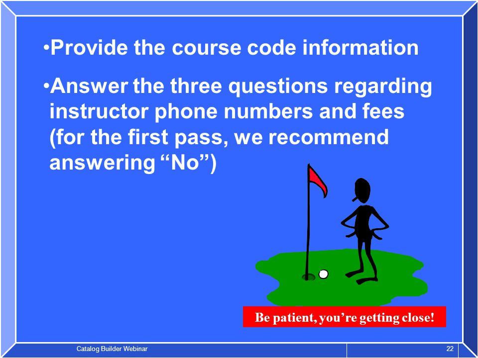 Catalog Builder Webinar 22 Provide the course code information Answer the three questions regarding instructor phone numbers and fees (for the first pass, we recommend answering No ) Be patient, you’re getting close!