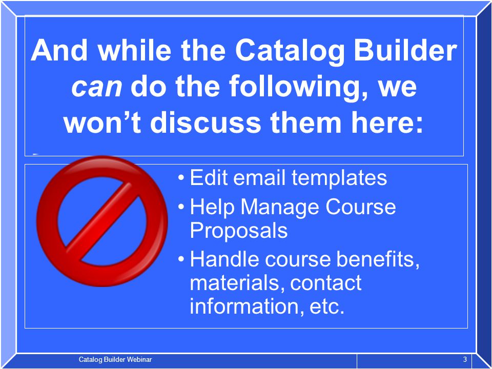 Catalog Builder Webinar 3 And while the Catalog Builder can do the following, we won’t discuss them here: Edit  templates Help Manage Course Proposals Handle course benefits, materials, contact information, etc.