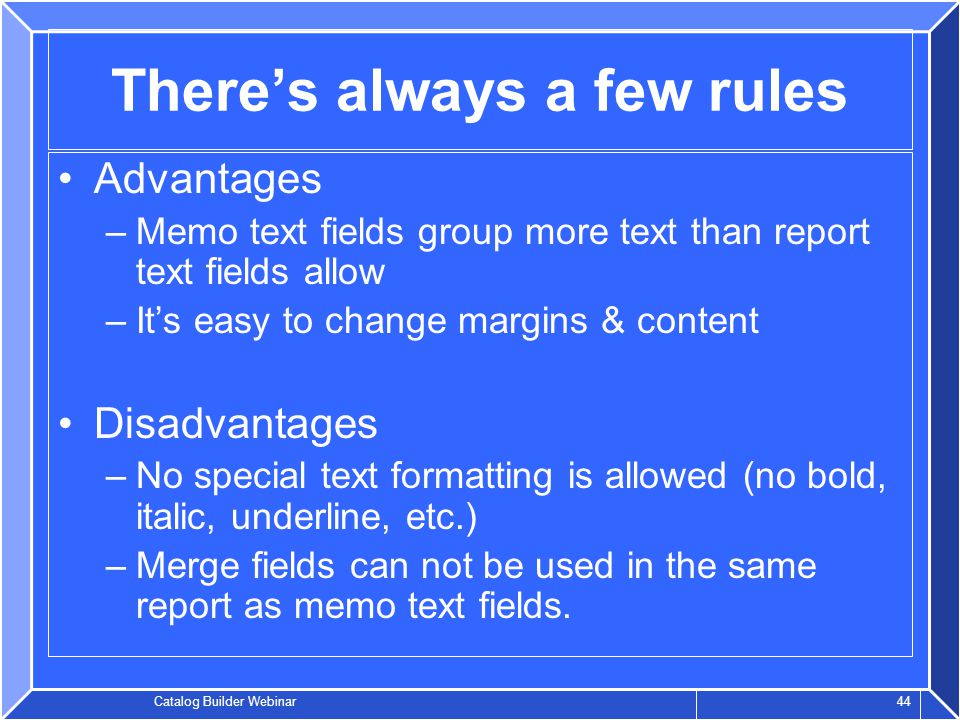 Catalog Builder Webinar 44 There’s always a few rules Advantages –Memo text fields group more text than report text fields allow –It’s easy to change margins & content Disadvantages –No special text formatting is allowed (no bold, italic, underline, etc.) –Merge fields can not be used in the same report as memo text fields.