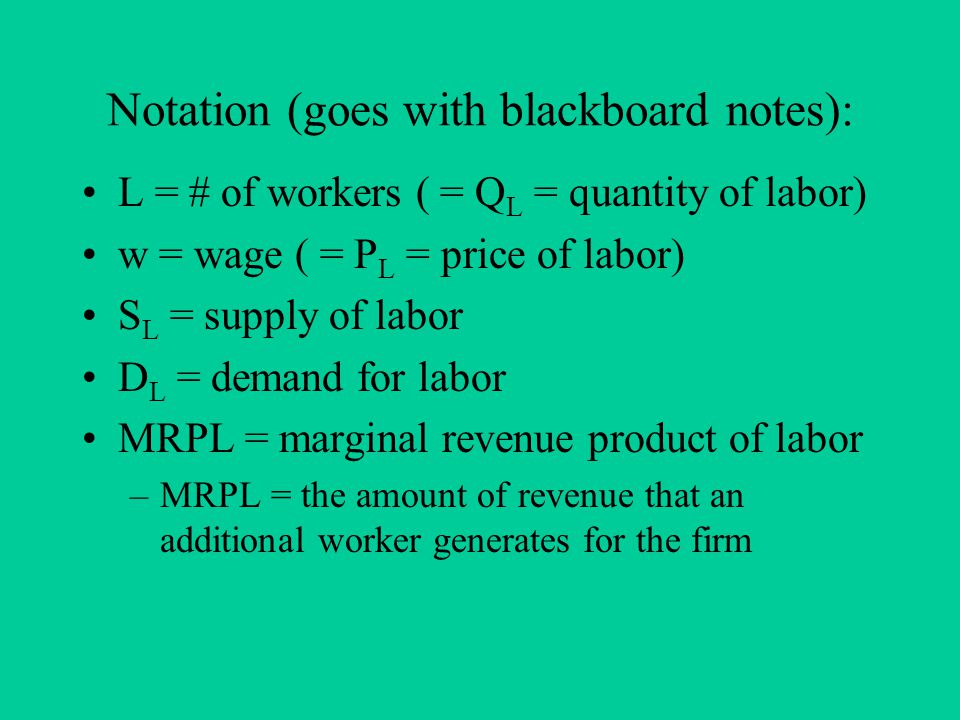 Notation (goes with blackboard notes): L = # of workers ( = Q L = quantity of labor) w = wage ( = P L = price of labor) S L = supply of labor D L = demand for labor MRPL = marginal revenue product of labor –MRPL = the amount of revenue that an additional worker generates for the firm