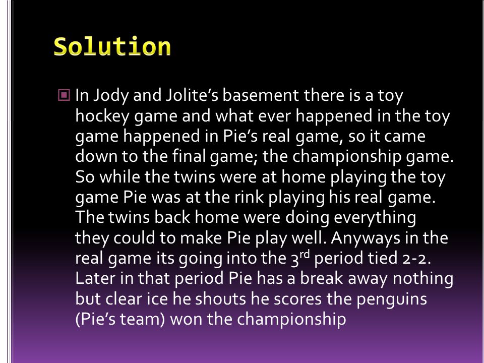 In Jody and Jolite’s basement there is a toy hockey game and what ever happened in the toy game happened in Pie’s real game, so it came down to the final game; the championship game.
