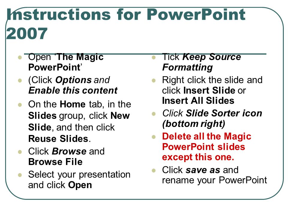 Instructions for PowerPoint 2007 Open ‘The Magic PowerPoint’ (Click Options and Enable this content On the Home tab, in the Slides group, click New Slide, and then click Reuse Slides.