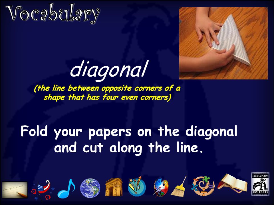 diagonal (the line between opposite corners of a shape that has four even corners) Fold your papers on the diagonal and cut along the line.