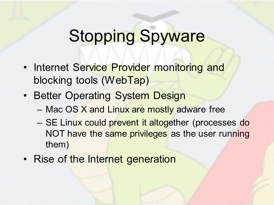 Stopping Spyware Internet Service Provider monitoring and blocking tools (WebTap) Better Operating System Design –Mac OS X and Linux are mostly adware free –SE Linux could prevent it altogether (processes do NOT have the same privileges as the user running them) Rise of the Internet generation