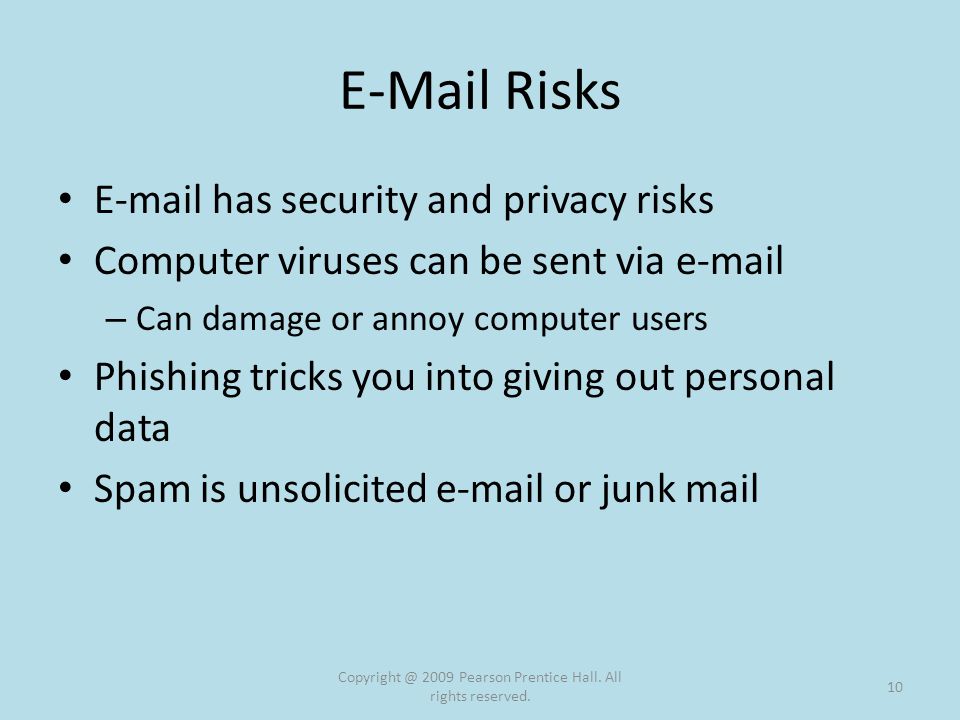 Risks  has security and privacy risks Computer viruses can be sent via  – Can damage or annoy computer users Phishing tricks you into giving out personal data Spam is unsolicited  or junk mail 2009 Pearson Prentice Hall.