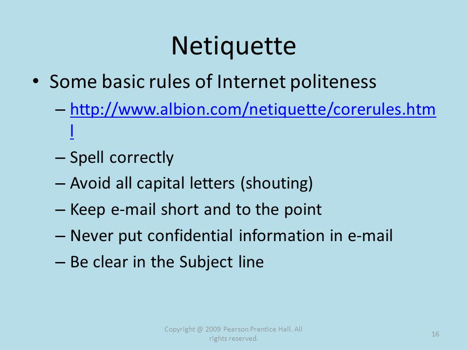 Netiquette Some basic rules of Internet politeness –   l   l – Spell correctly – Avoid all capital letters (shouting) – Keep  short and to the point – Never put confidential information in  – Be clear in the Subject line 2009 Pearson Prentice Hall.